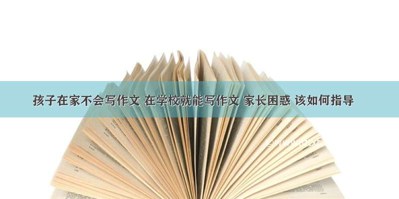 孩子在家不会写作文 在学校就能写作文 家长困惑 该如何指导