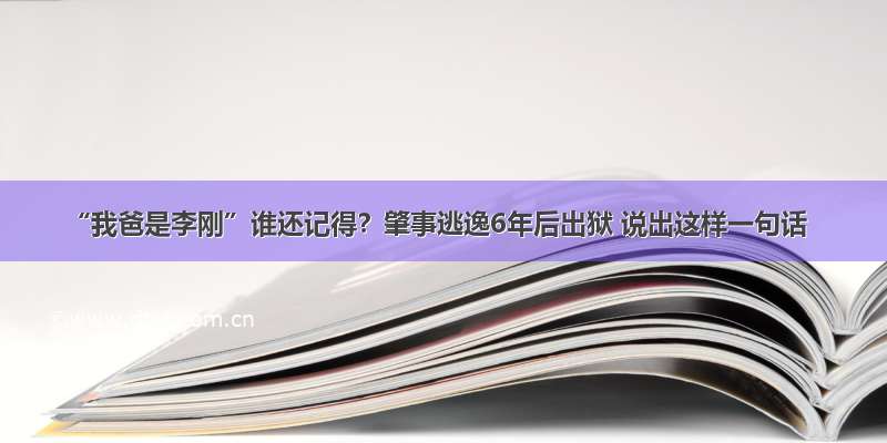 “我爸是李刚”谁还记得？肇事逃逸6年后出狱 说出这样一句话