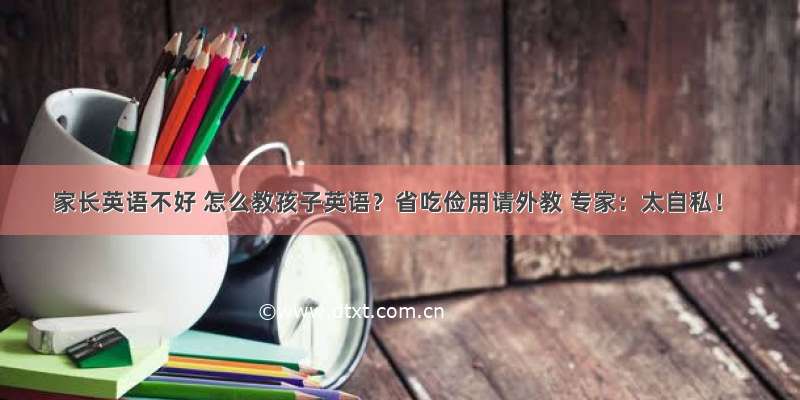 家长英语不好 怎么教孩子英语？省吃俭用请外教 专家：太自私！