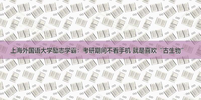 上海外国语大学励志学霸：考研期间不看手机 就是喜欢“古生物”