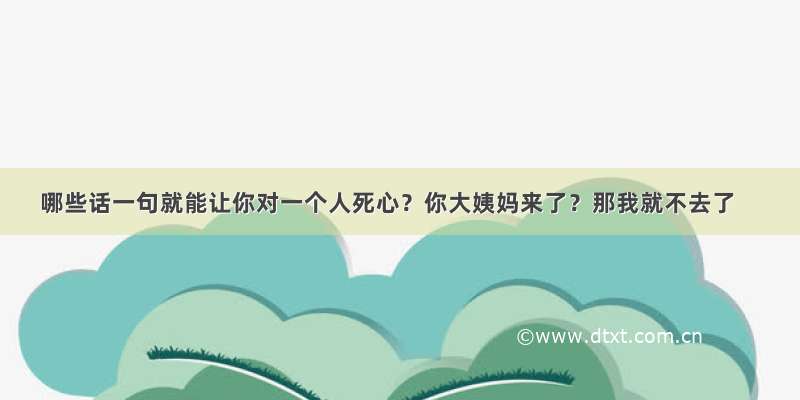 哪些话一句就能让你对一个人死心？你大姨妈来了？那我就不去了