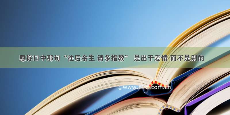 愿你口中那句“往后余生 请多指教” 是出于爱情 而不是别的