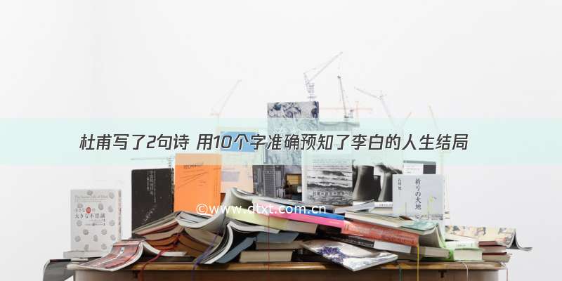 杜甫写了2句诗 用10个字准确预知了李白的人生结局