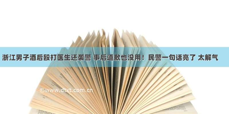 浙江男子酒后殴打医生还袭警 事后道歉也没用！民警一句话亮了 太解气