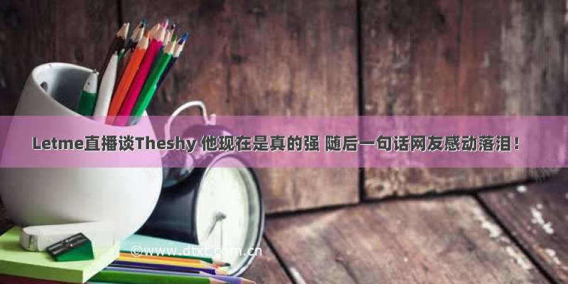 Letme直播谈Theshy 他现在是真的强 随后一句话网友感动落泪！