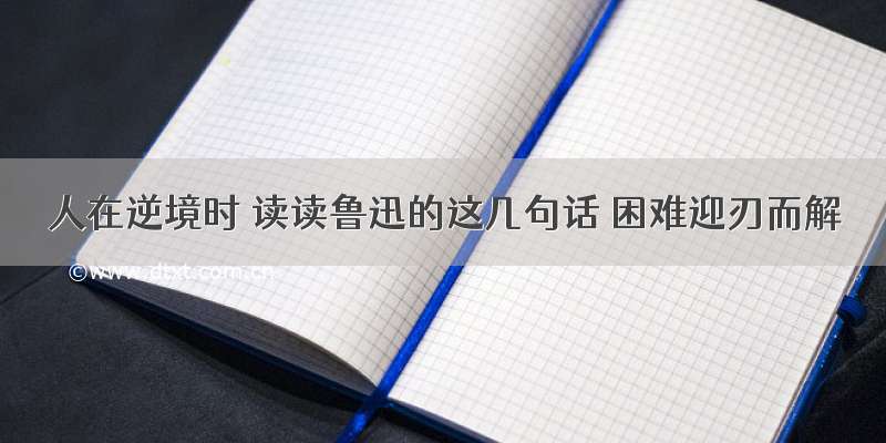 人在逆境时 读读鲁迅的这几句话 困难迎刃而解