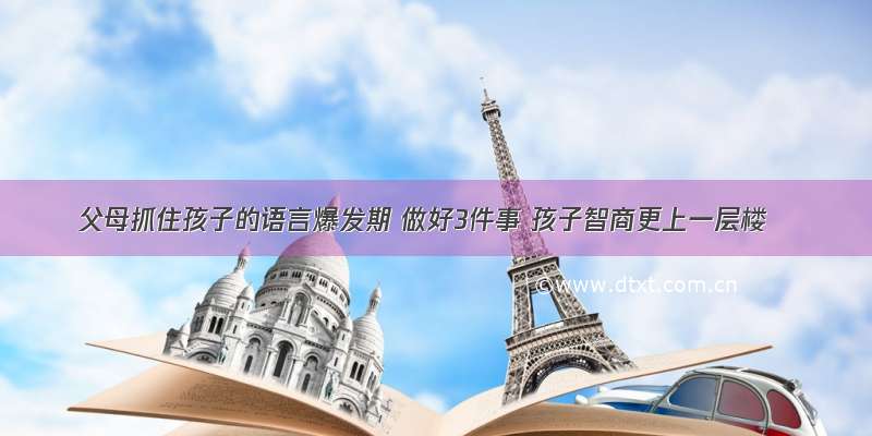 父母抓住孩子的语言爆发期 做好3件事 孩子智商更上一层楼