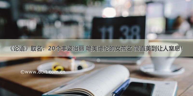 《论语》取名：20个丰姿冶丽 艳美绝伦的女孩名 简直美到让人窒息！