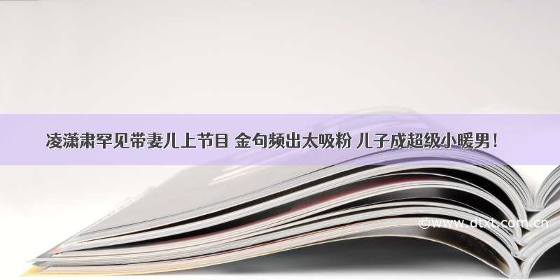 凌潇肃罕见带妻儿上节目 金句频出太吸粉 儿子成超级小暖男！