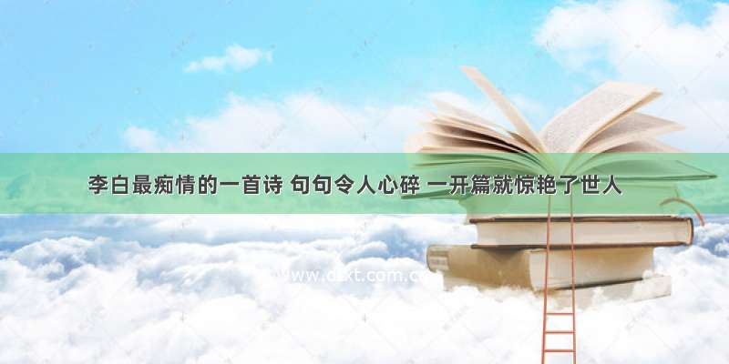 李白最痴情的一首诗 句句令人心碎 一开篇就惊艳了世人