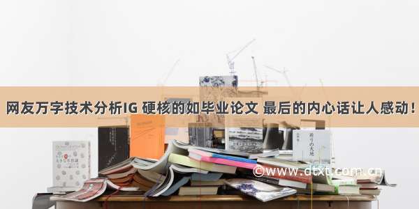 网友万字技术分析IG 硬核的如毕业论文 最后的内心话让人感动！