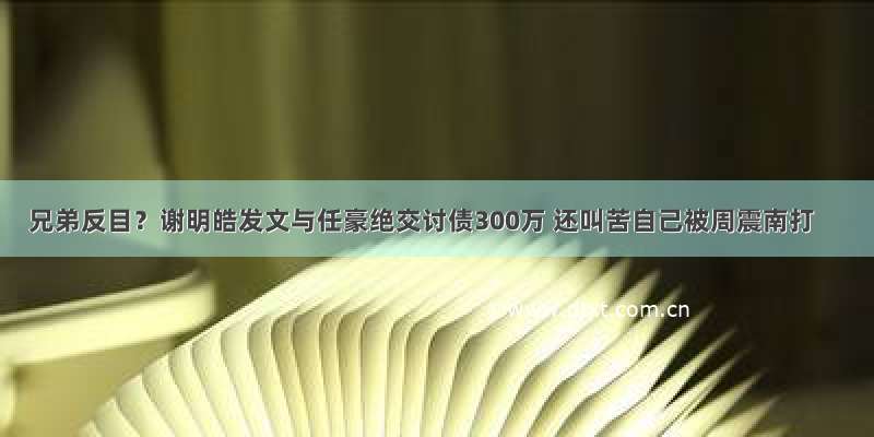 兄弟反目？谢明皓发文与任豪绝交讨债300万 还叫苦自己被周震南打