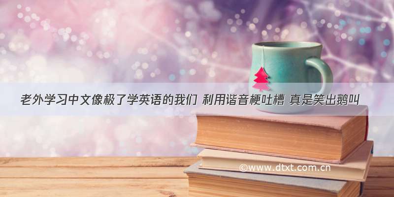 老外学习中文像极了学英语的我们 利用谐音梗吐槽 真是笑出鹅叫