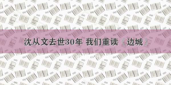 沈从文去世30年 我们重读《边城》