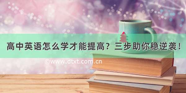 高中英语怎么学才能提高？三步助你稳逆袭！