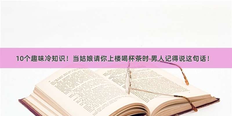 10个趣味冷知识！当姑娘请你上楼喝杯茶时 男人记得说这句话！