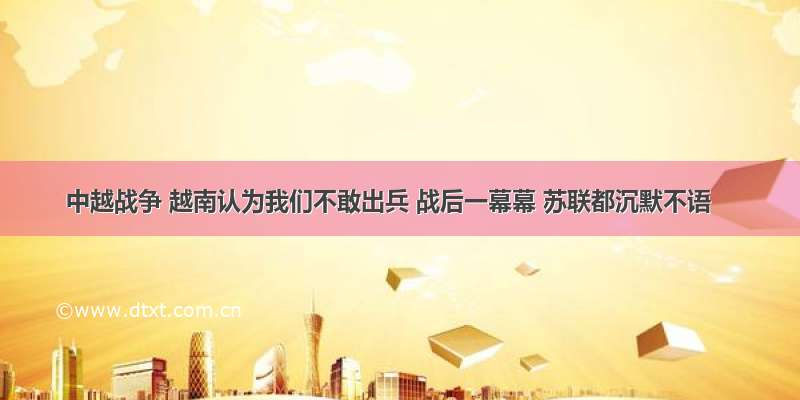 中越战争 越南认为我们不敢出兵 战后一幕幕 苏联都沉默不语