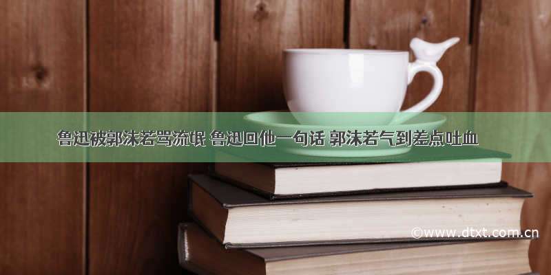 鲁迅被郭沫若骂流氓 鲁迅回他一句话 郭沫若气到差点吐血