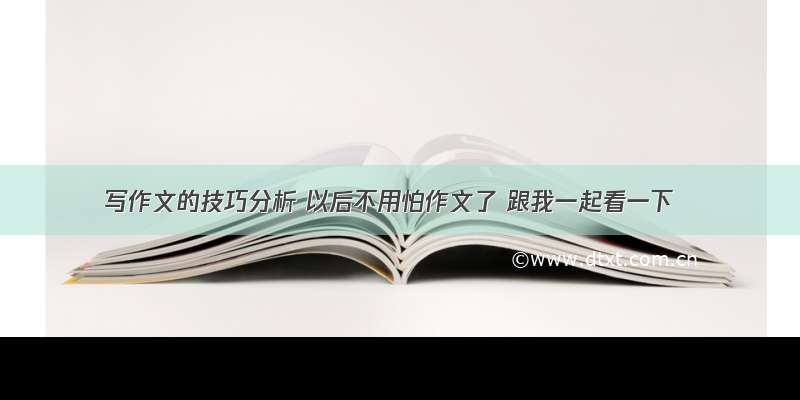 写作文的技巧分析 以后不用怕作文了 跟我一起看一下