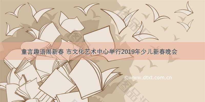 童言趣语闹新春 市文化艺术中心举行2019年少儿新春晚会