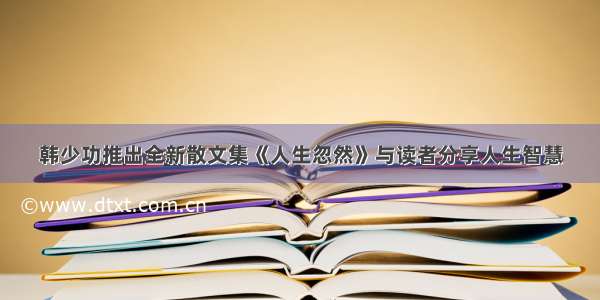 韩少功推出全新散文集《人生忽然》与读者分享人生智慧