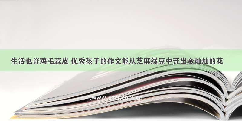 生活也许鸡毛蒜皮 优秀孩子的作文能从芝麻绿豆中开出金灿灿的花