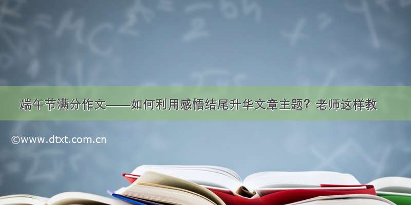 端午节满分作文——如何利用感悟结尾升华文章主题？老师这样教