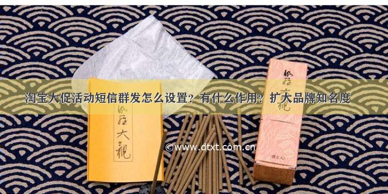 淘宝大促活动短信群发怎么设置？有什么作用？扩大品牌知名度