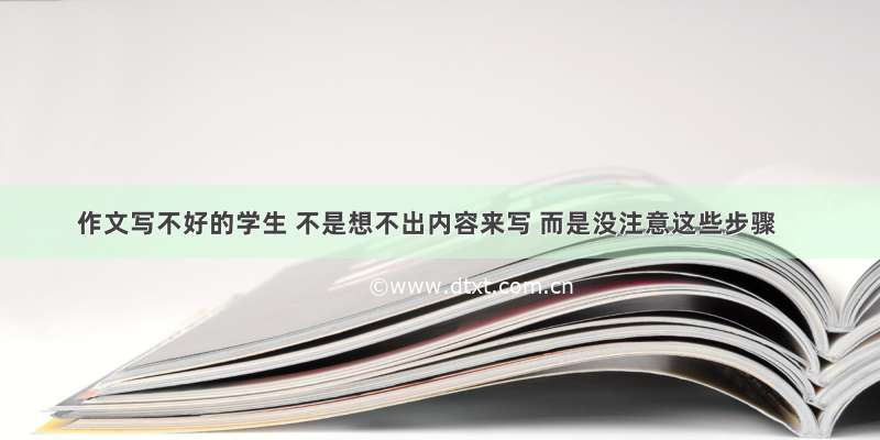 作文写不好的学生 不是想不出内容来写 而是没注意这些步骤