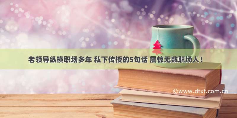 老领导纵横职场多年 私下传授的5句话 震惊无数职场人！