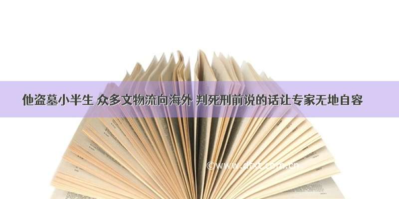 他盗墓小半生 众多文物流向海外 判死刑前说的话让专家无地自容