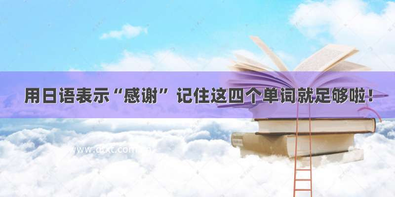 用日语表示“感谢” 记住这四个单词就足够啦！