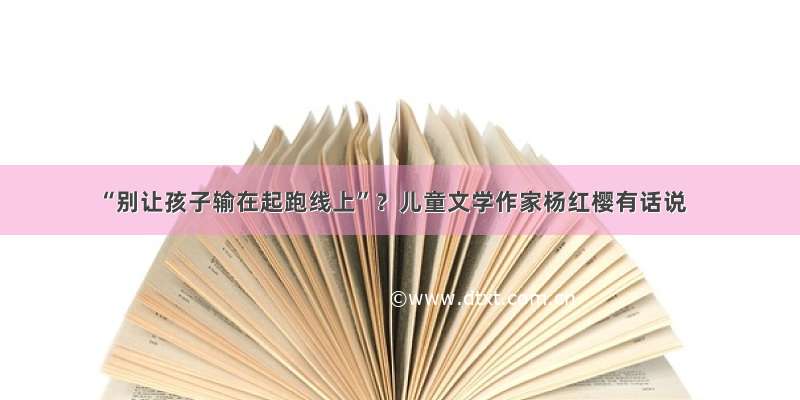 “别让孩子输在起跑线上”？儿童文学作家杨红樱有话说