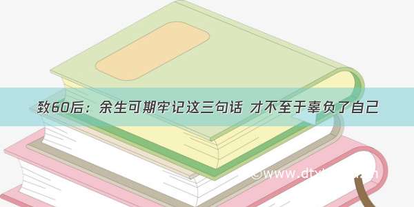 致60后：余生可期牢记这三句话 才不至于辜负了自己