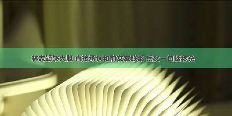 林志颖够大胆 直接承认和前女友联系 岳父一句话秒杀