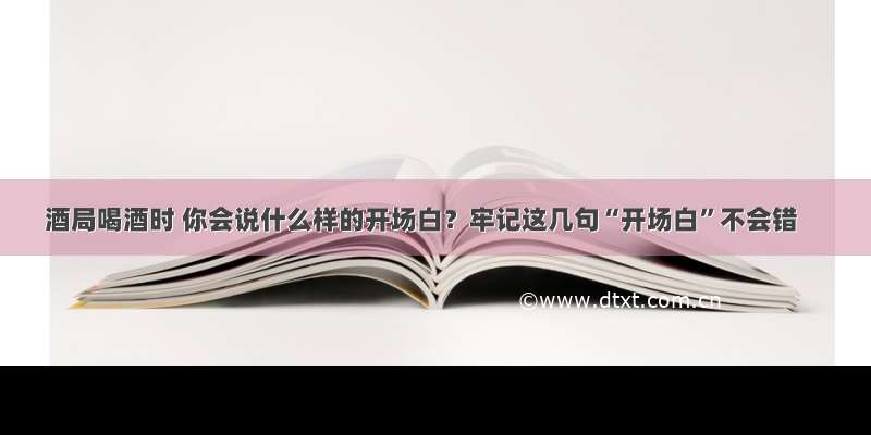 酒局喝酒时 你会说什么样的开场白？牢记这几句“开场白”不会错