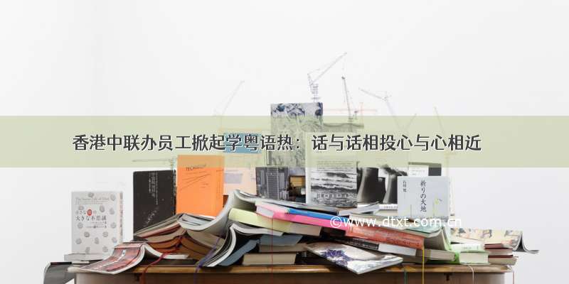 香港中联办员工掀起学粤语热：话与话相投心与心相近