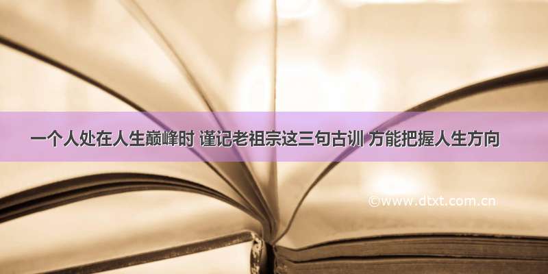 一个人处在人生巅峰时 谨记老祖宗这三句古训 方能把握人生方向