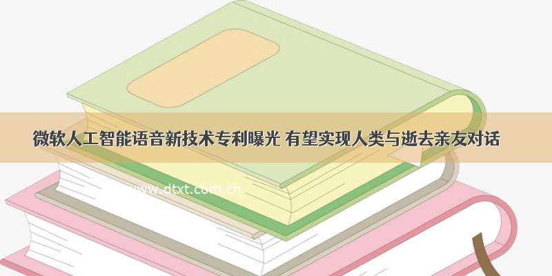 微软人工智能语音新技术专利曝光 有望实现人类与逝去亲友对话