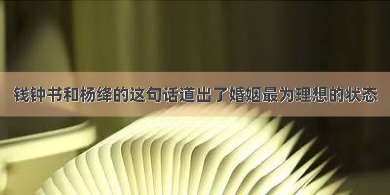 钱钟书和杨绛的这句话道出了婚姻最为理想的状态