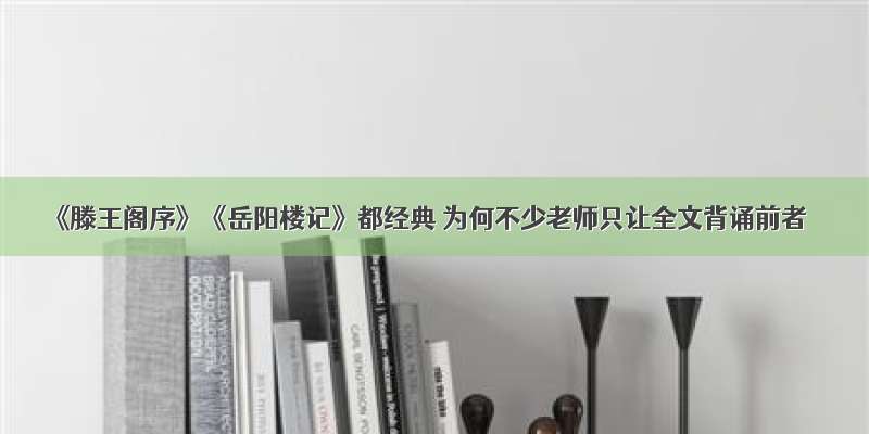 《滕王阁序》《岳阳楼记》都经典 为何不少老师只让全文背诵前者