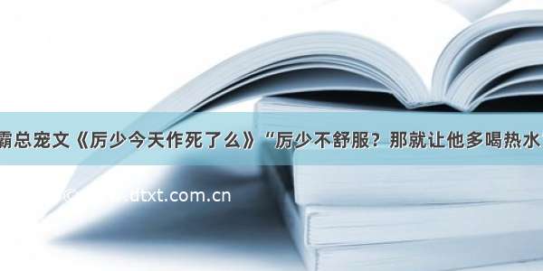 霸总宠文《厉少今天作死了么》“厉少不舒服？那就让他多喝热水”