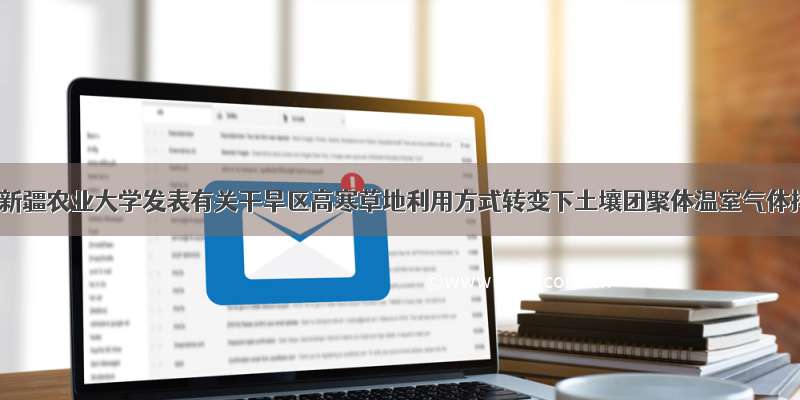 PeerJ：新疆农业大学发表有关干旱区高寒草地利用方式转变下土壤团聚体温室气体排放的