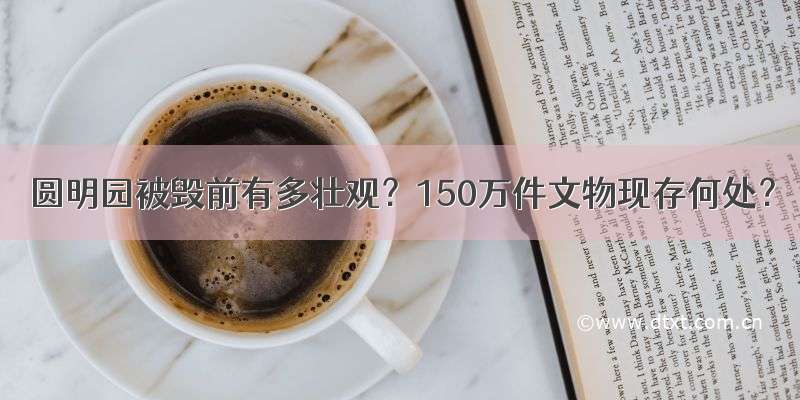 圆明园被毁前有多壮观？150万件文物现存何处？