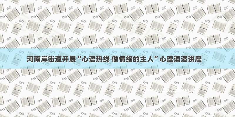 河南岸街道开展“心语热线 做情绪的主人”心理调适讲座