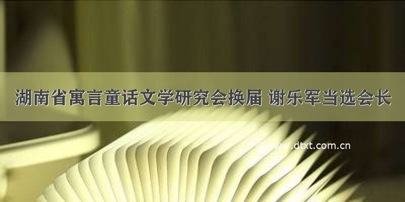 湖南省寓言童话文学研究会换届 谢乐军当选会长