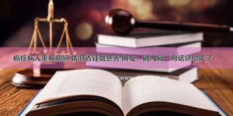 癌症病人重病期间 依旧省钱做慈善 网友：被大叔一句话感动哭了