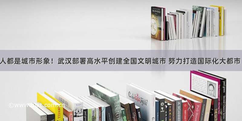 人人都是城市形象！武汉部署高水平创建全国文明城市 努力打造国际化大都市