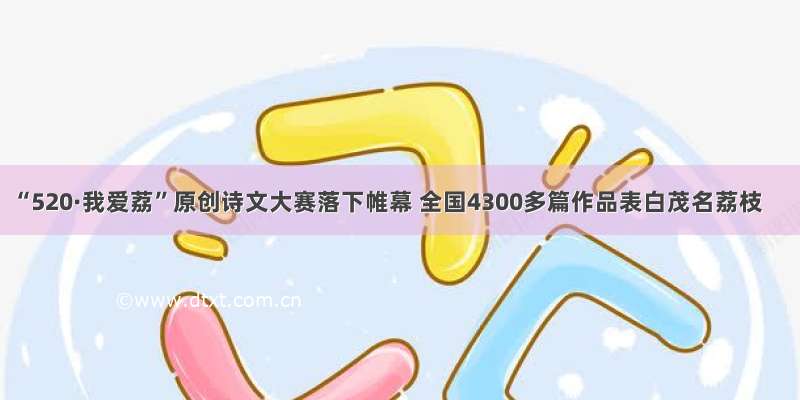 “520·我爱荔”原创诗文大赛落下帷幕 全国4300多篇作品表白茂名荔枝