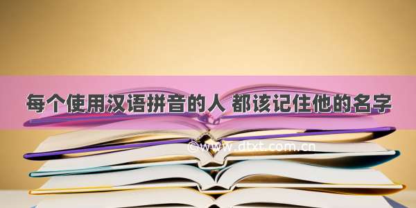 每个使用汉语拼音的人 都该记住他的名字